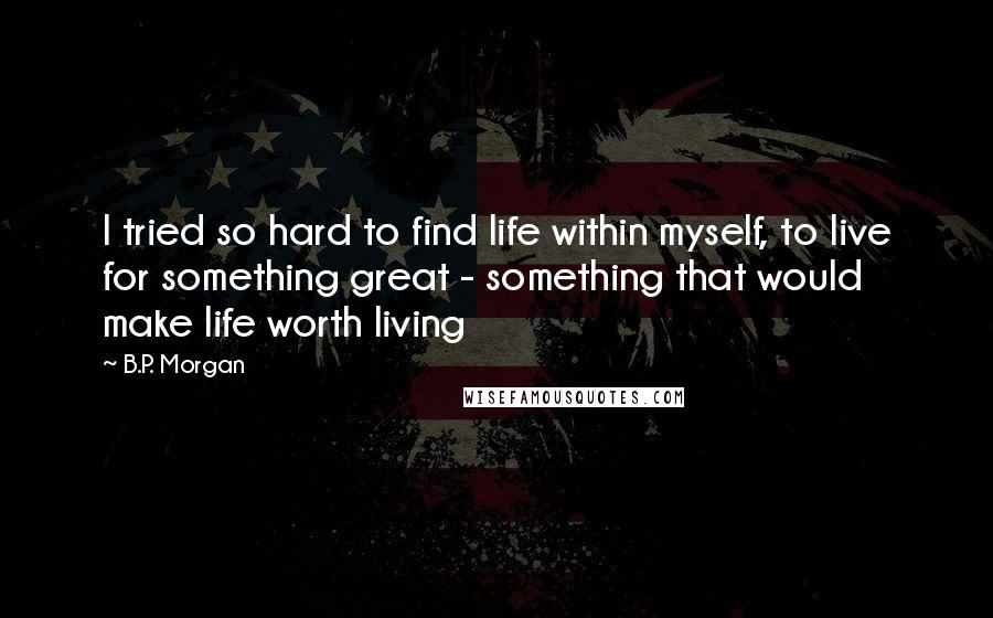 B.P. Morgan quotes: I tried so hard to find life within myself, to live for something great - something that would make life worth living B.P. Morgan quotes: I tried so hard to find life within myself, to live for something great - something that would make life worth living