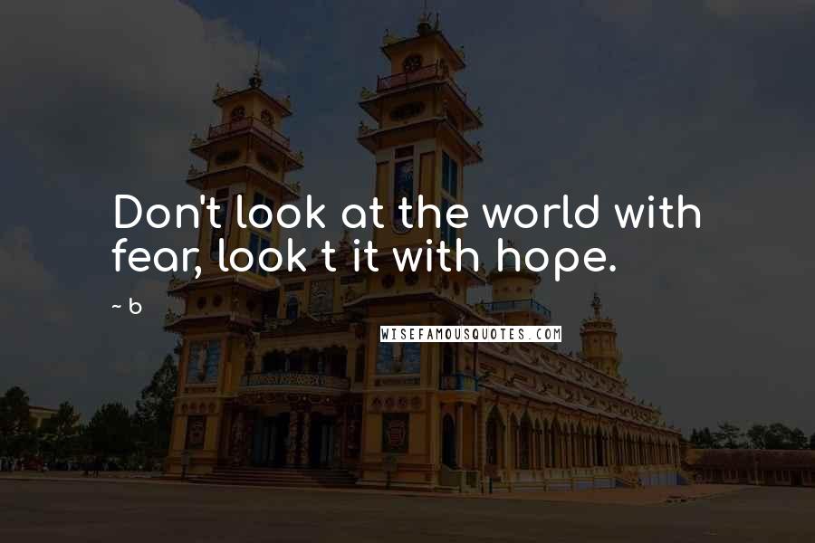 B quotes: Don't look at the world with fear, look t it with hope.