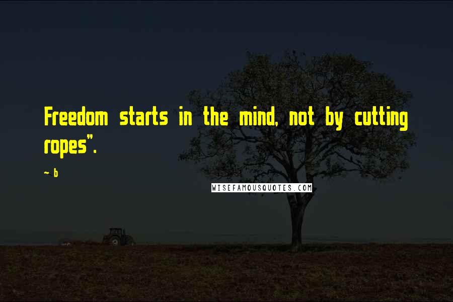 B quotes: Freedom starts in the mind, not by cutting ropes".