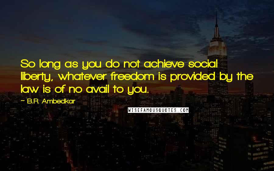 B.R. Ambedkar quotes: So long as you do not achieve social liberty, whatever freedom is provided by the law is of no avail to you. B.R. Ambedkar quotes: So long as you do not achieve social liberty, whatever freedom is provided by the law is of no avail to you.