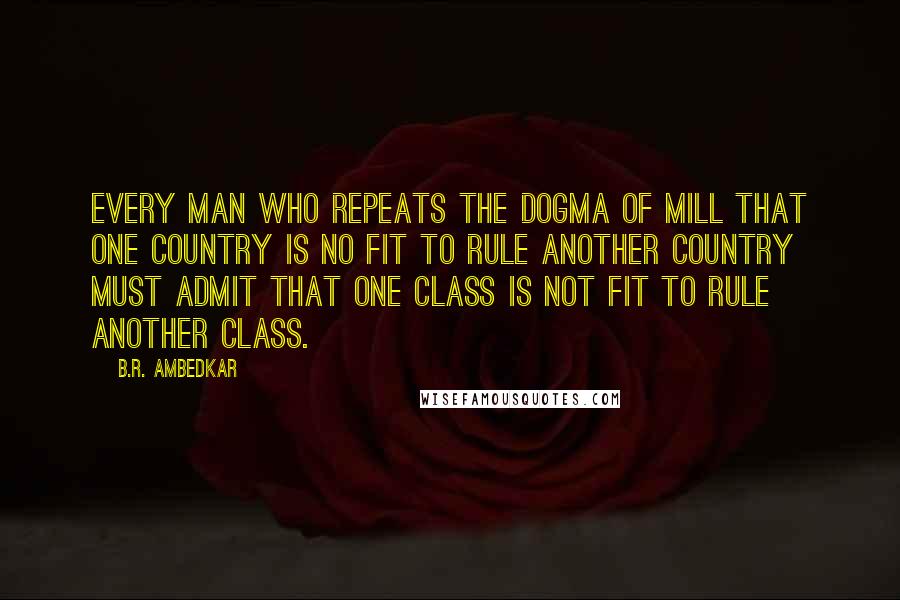 B.R. Ambedkar quotes: Every man who repeats the dogma of Mill that one country is no fit to rule another country must admit that one class is not fit to rule another class. B.R. Ambedkar quotes: Every man who repeats the dogma of Mill that one country is no fit to rule another country must admit that one class is not fit to rule another class.