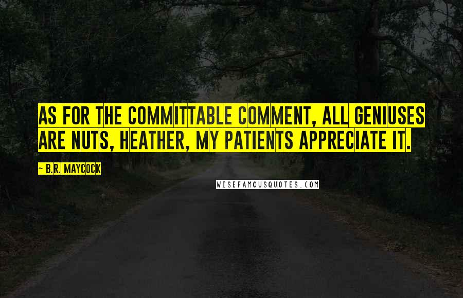B.R. Maycock quotes: As for the committable comment, all geniuses are nuts, Heather, my patients appreciate it.