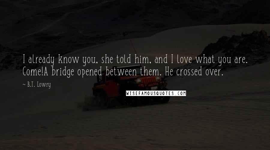 B.T. Lowry quotes: I already know you, she told him, and I love what you are. Come!A bridge opened between them. He crossed over. B.T. Lowry quotes: I already know you, she told him, and I love what you are. Come!A bridge opened between them. He crossed over.