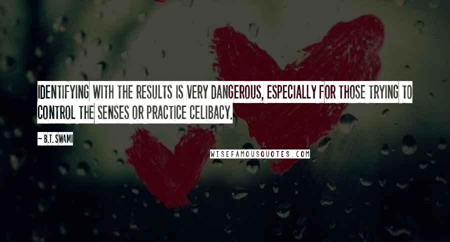 B.T. Swami quotes: Identifying with the results is very dangerous, especially for those trying to control the senses or practice celibacy.