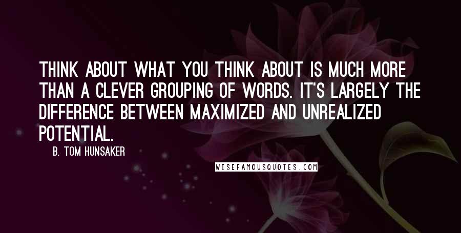 B. Tom Hunsaker quotes: Think about what you think about is much more than a clever grouping of words. It's largely the difference between maximized and unrealized potential.