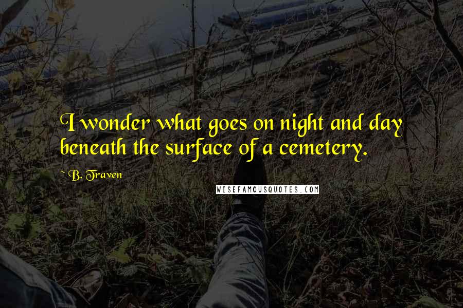 B. Traven quotes: I wonder what goes on night and day beneath the surface of a cemetery.