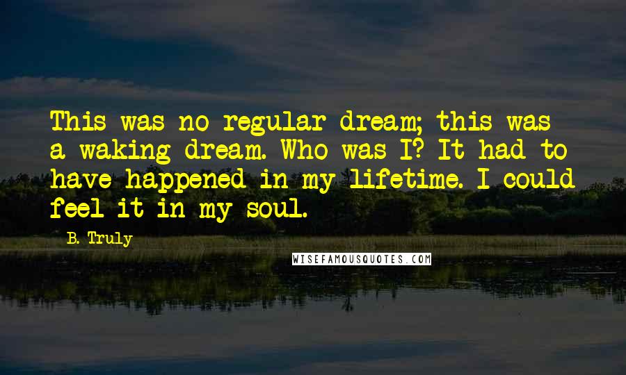 B. Truly quotes: This was no regular dream; this was a waking dream. Who was I? It had to have happened in my lifetime. I could feel it in my soul.