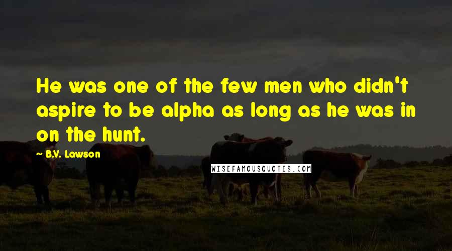 B.V. Lawson quotes: He was one of the few men who didn't aspire to be alpha as long as he was in on the hunt.