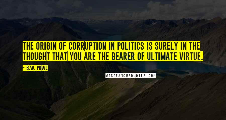 B.W. Powe quotes: The origin of corruption in politics is surely in the thought that you are the bearer of ultimate virtue.