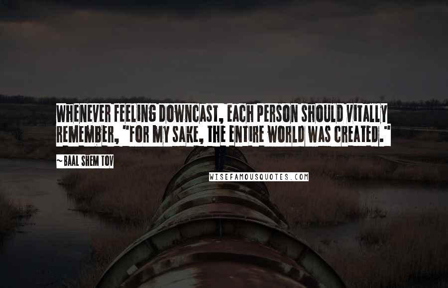 Baal Shem Tov quotes: Whenever feeling downcast, each person should vitally remember, "For my sake, the entire world was created." Baal Shem Tov quotes: Whenever feeling downcast, each person should vitally remember, "For my sake, the entire world was created."