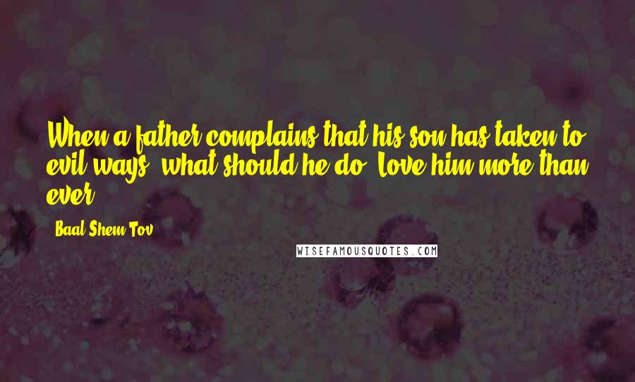 Baal Shem Tov quotes: When a father complains that his son has taken to evil ways, what should he do? Love him more than ever. Baal Shem Tov quotes: When a father complains that his son has taken to evil ways, what should he do? Love him more than ever.