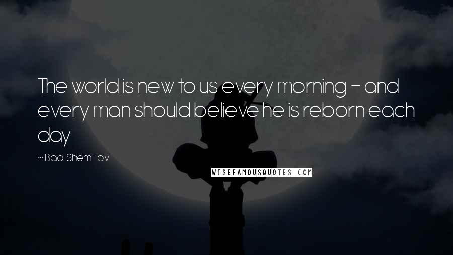 Baal Shem Tov quotes: The world is new to us every morning - and every man should believe he is reborn each day