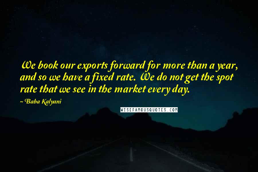 Baba Kalyani quotes: We book our exports forward for more than a year, and so we have a fixed rate. We do not get the spot rate that we see in the market Baba Kalyani quotes: We book our exports forward for more than a year, and so we have a fixed rate. We do not get the spot rate that we see in the market
