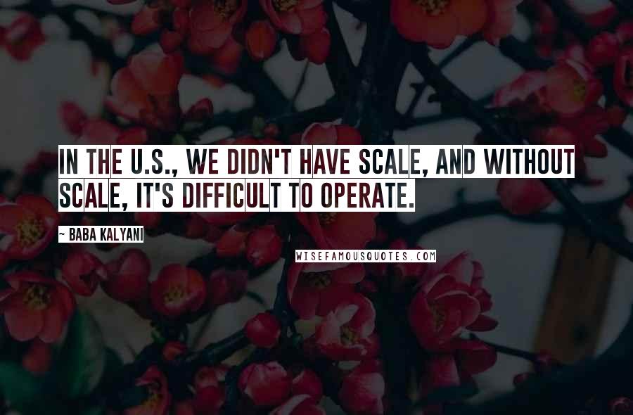 Baba Kalyani quotes: In the U.S., we didn't have scale, and without scale, it's difficult to operate.