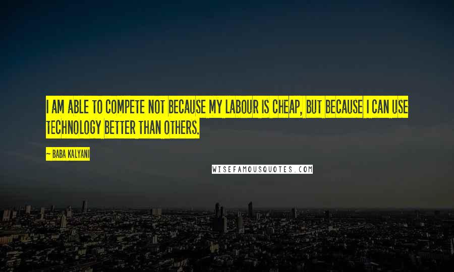 Baba Kalyani quotes: I am able to compete not because my labour is cheap, but because I can use technology better than others. Baba Kalyani quotes: I am able to compete not because my labour is cheap, but because I can use technology better than others.