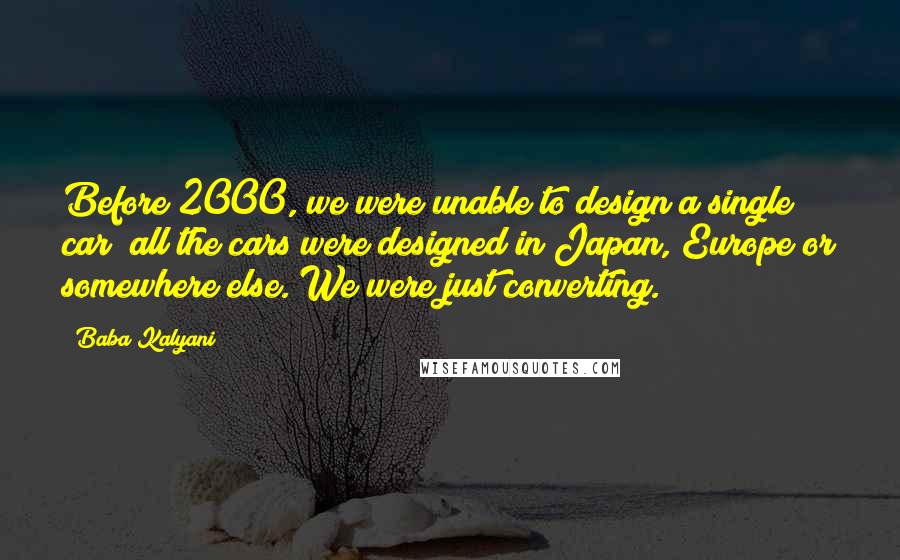 Baba Kalyani quotes: Before 2000, we were unable to design a single car; all the cars were designed in Japan, Europe or somewhere else. We were just converting. Baba Kalyani quotes: Before 2000, we were unable to design a single car; all the cars were designed in Japan, Europe or somewhere else. We were just converting.