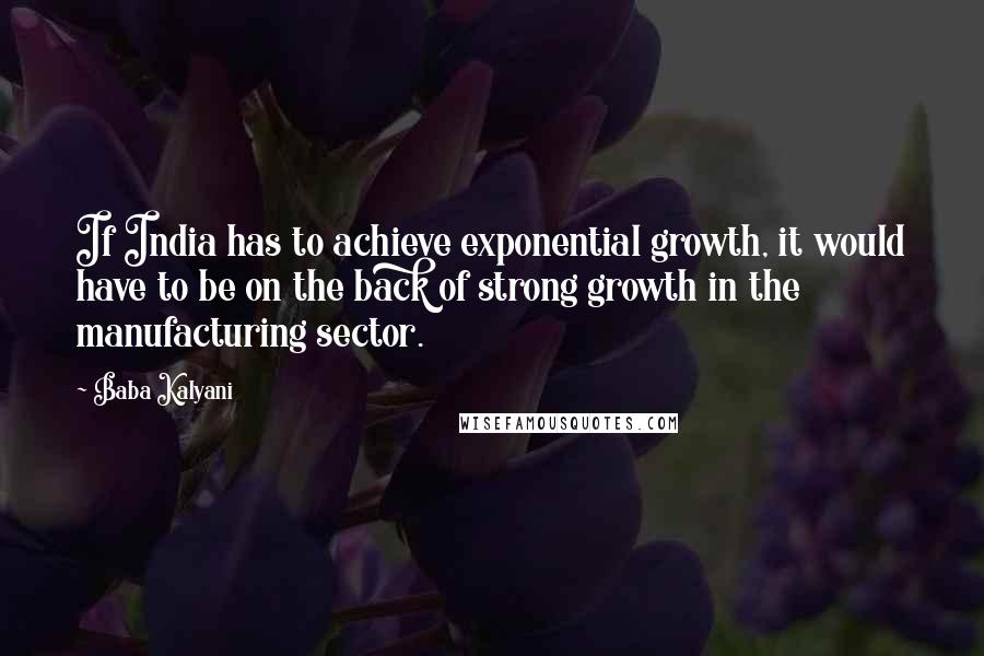 Baba Kalyani quotes: If India has to achieve exponential growth, it would have to be on the back of strong growth in the manufacturing sector. Baba Kalyani quotes: If India has to achieve exponential growth, it would have to be on the back of strong growth in the manufacturing sector.
