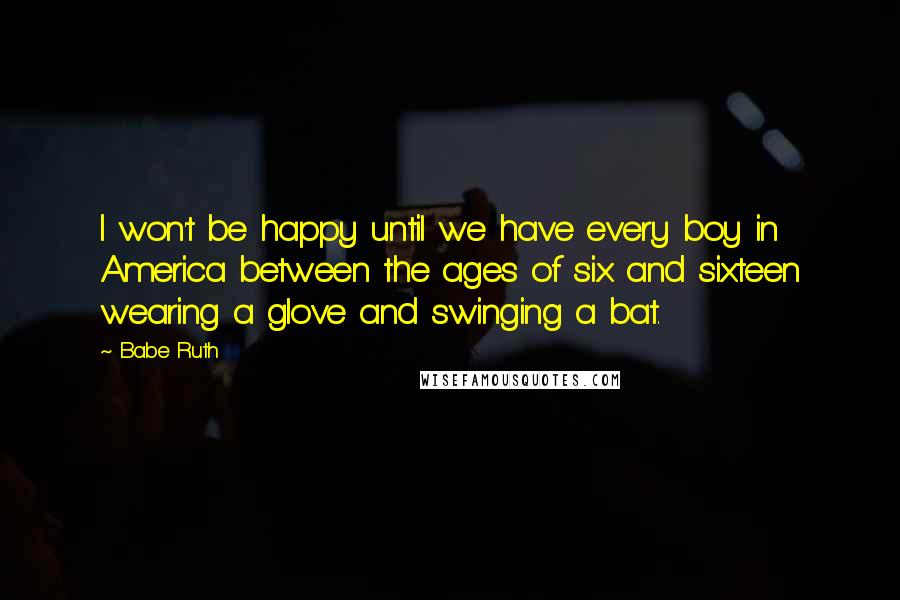 Babe Ruth quotes: I won't be happy until we have every boy in America between the ages of six and sixteen wearing a glove and swinging a bat.