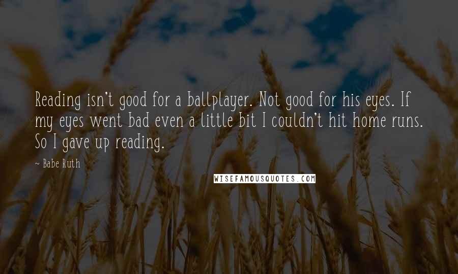 Babe Ruth quotes: Reading isn't good for a ballplayer. Not good for his eyes. If my eyes went bad even a little bit I couldn't hit home runs. So I gave up reading.