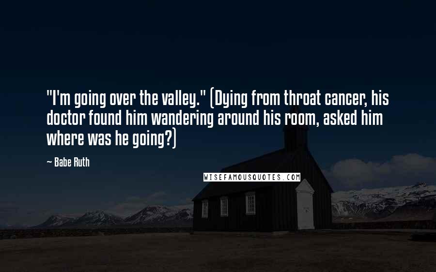 Babe Ruth quotes: "I'm going over the valley." (Dying from throat cancer, his doctor found him wandering around his room, asked him where was he going?)