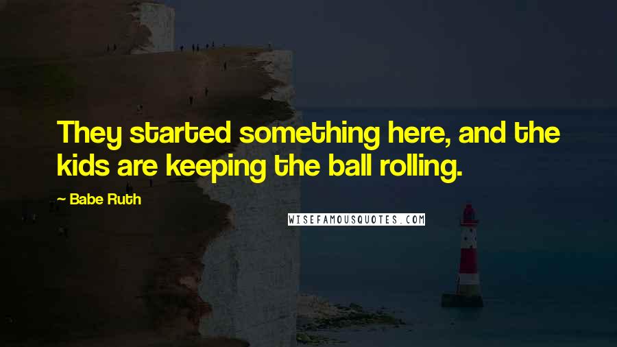 Babe Ruth quotes: They started something here, and the kids are keeping the ball rolling.