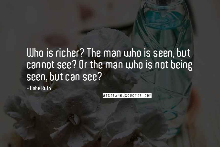 Babe Ruth quotes: Who is richer? The man who is seen, but cannot see? Or the man who is not being seen, but can see?