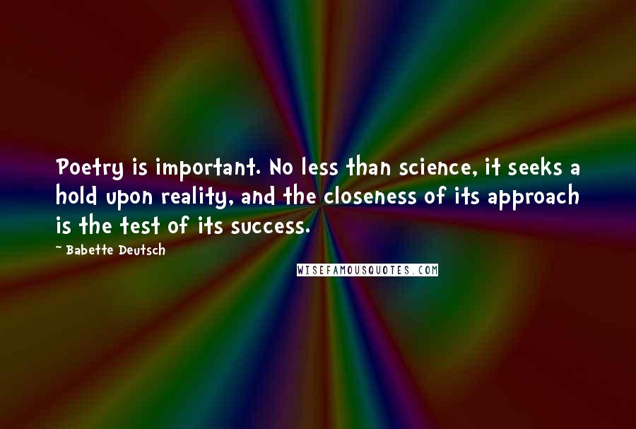 Babette Deutsch quotes: Poetry is important. No less than science, it seeks a hold upon reality, and the closeness of its approach is the test of its success. Babette Deutsch quotes: Poetry is important. No less than science, it seeks a hold upon reality, and the closeness of its approach is the test of its success.