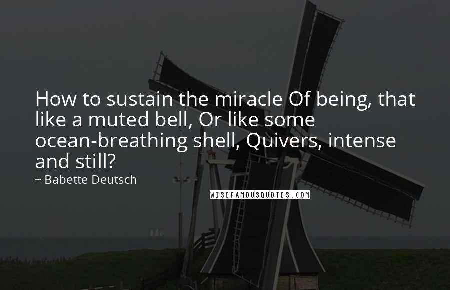 Babette Deutsch quotes: How to sustain the miracle Of being, that like a muted bell, Or like some ocean-breathing shell, Quivers, intense and still? Babette Deutsch quotes: How to sustain the miracle Of being, that like a muted bell, Or like some ocean-breathing shell, Quivers, intense and still?