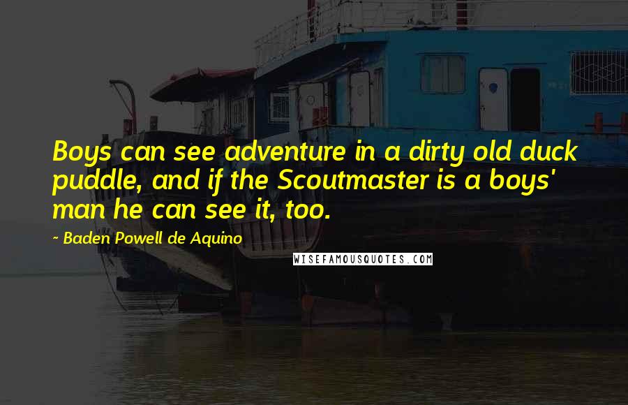 Baden Powell De Aquino quotes: Boys can see adventure in a dirty old duck puddle, and if the Scoutmaster is a boys' man he can see it, too.