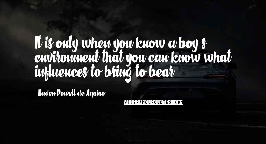 Baden Powell De Aquino quotes: It is only when you know a boy's environment that you can know what influences to bring to bear.