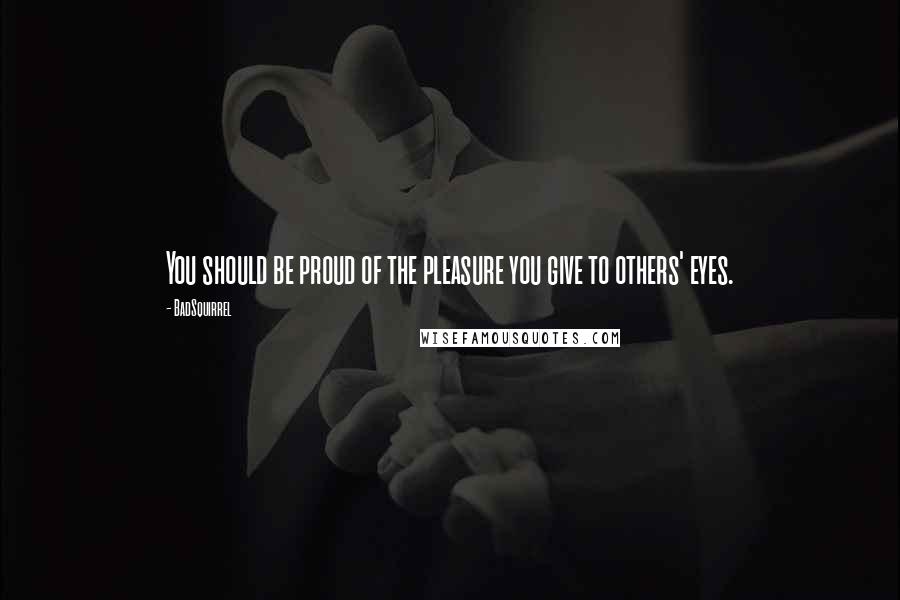 BadSquirrel quotes: You should be proud of the pleasure you give to others' eyes.