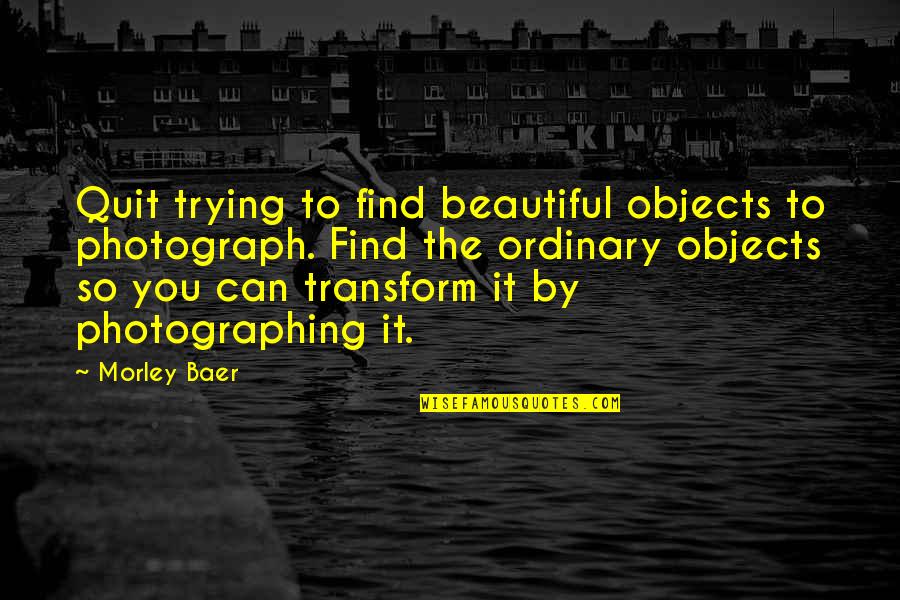 Baer Quotes By Morley Baer: Quit trying to find beautiful objects to photograph.