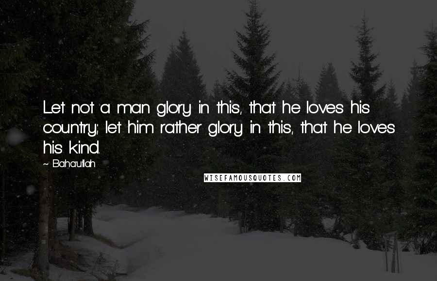 Baha'u'llah quotes: Let not a man glory in this, that he loves his country; let him rather glory in this, that he loves his kind.