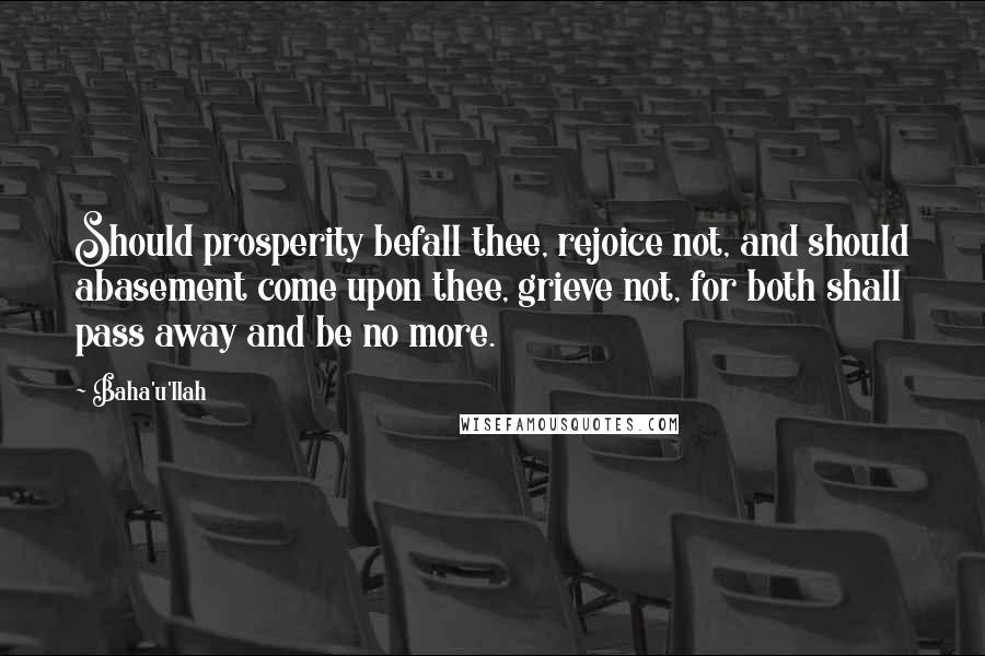 Baha'u'llah quotes: Should prosperity befall thee, rejoice not, and should abasement come upon thee, grieve not, for both shall pass away and be no more.