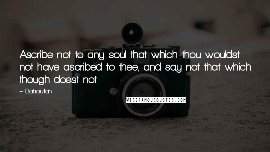 Baha'u'llah quotes: Ascribe not to any soul that which thou wouldst not have ascribed to thee, and say not that which though doest not. Baha'u'llah quotes: Ascribe not to any soul that which thou wouldst not have ascribed to thee, and say not that which though doest not.