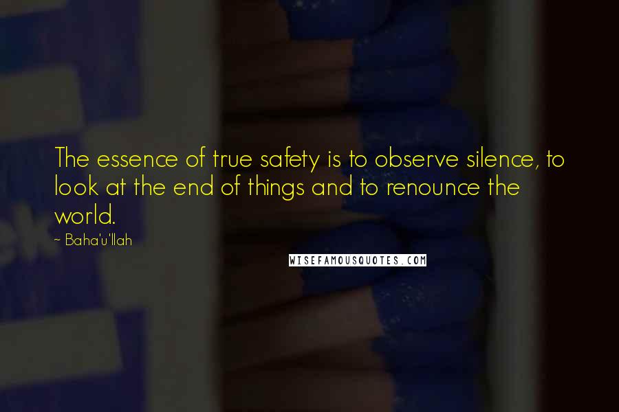 Baha'u'llah quotes: The essence of true safety is to observe silence, to look at the end of things and to renounce the world.