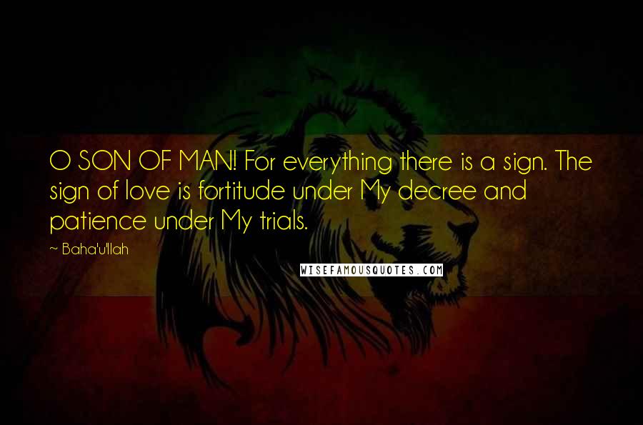 Baha'u'llah quotes: O SON OF MAN! For everything there is a sign. The sign of love is fortitude under My decree and patience under My trials. Baha'u'llah quotes: O SON OF MAN! For everything there is a sign. The sign of love is fortitude under My decree and patience under My trials.