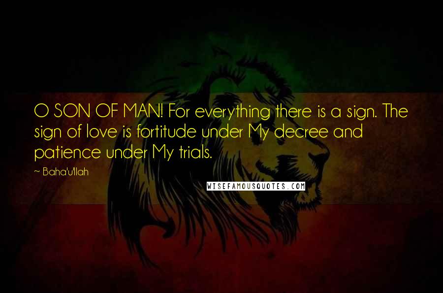 Baha'u'llah quotes: O SON OF MAN! For everything there is a sign. The sign of love is fortitude under My decree and patience under My trials.