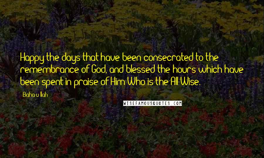 Baha'u'llah quotes: Happy the days that have been consecrated to the remembrance of God, and blessed the hours which have been spent in praise of Him Who is the All-Wise.