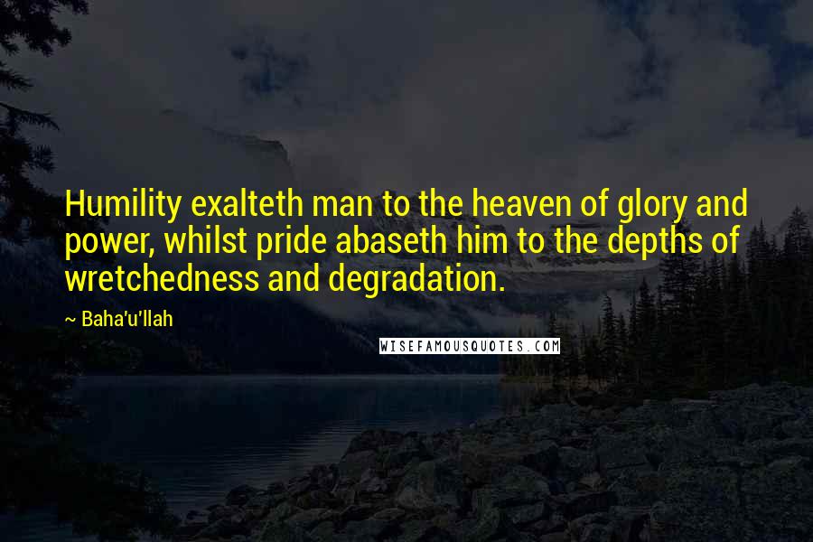 Baha'u'llah quotes: Humility exalteth man to the heaven of glory and power, whilst pride abaseth him to the depths of wretchedness and degradation.