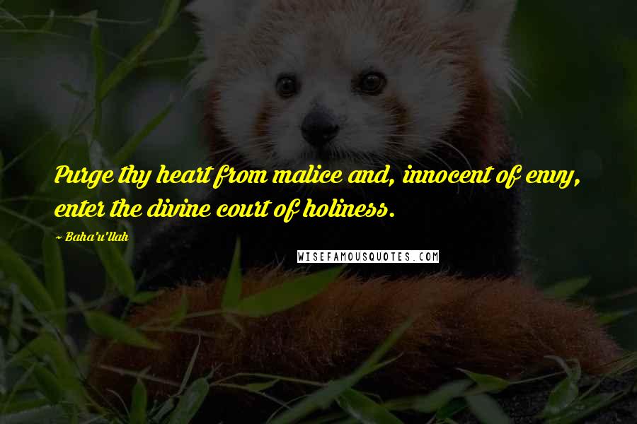 Baha'u'llah quotes: Purge thy heart from malice and, innocent of envy, enter the divine court of holiness.