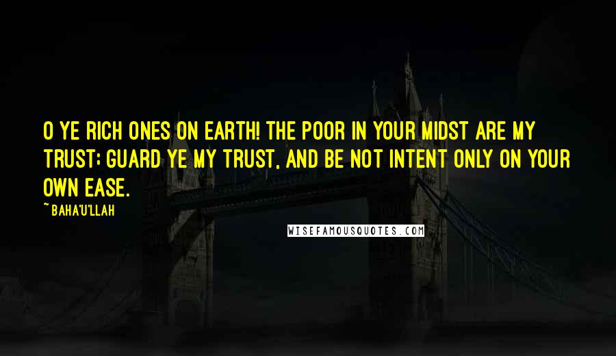 Baha'u'llah quotes: O ye rich ones on earth! The poor in your midst are My trust; guard ye My trust, and be not intent only on your own ease.