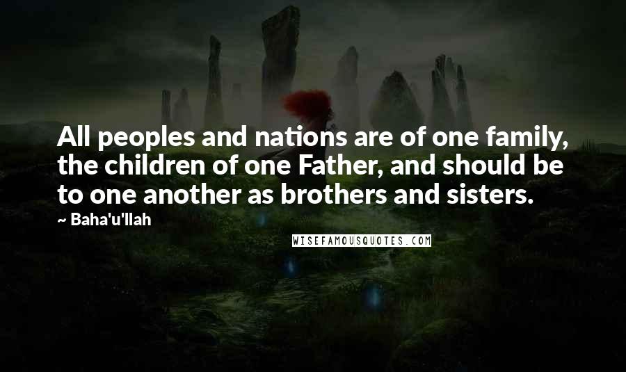 Baha'u'llah quotes: All peoples and nations are of one family, the children of one Father, and should be to one another as brothers and sisters.