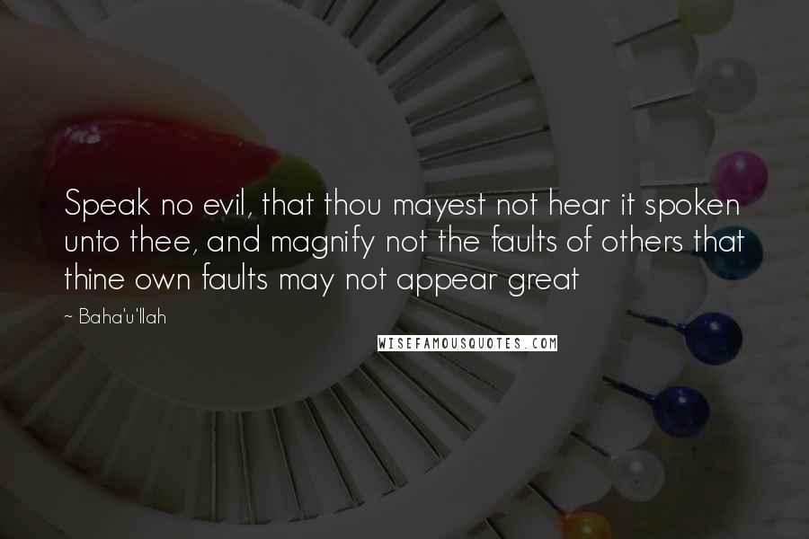 Baha'u'llah quotes: Speak no evil, that thou mayest not hear it spoken unto thee, and magnify not the faults of others that thine own faults may not appear great