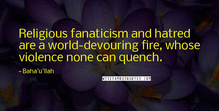 Baha'u'llah quotes: Religious fanaticism and hatred are a world-devouring fire, whose violence none can quench.