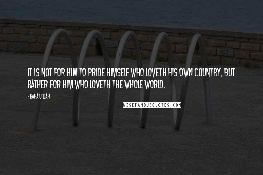 Baha'u'llah quotes: It is not for him to pride himself who loveth his own country, but rather for him who loveth the whole world.