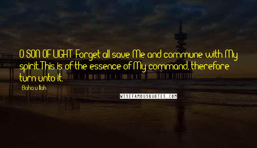 Baha'u'llah quotes: O SON OF LIGHT! Forget all save Me and commune with My spirit. This is of the essence of My command, therefore turn unto it. Baha'u'llah quotes: O SON OF LIGHT! Forget all save Me and commune with My spirit. This is of the essence of My command, therefore turn unto it.
