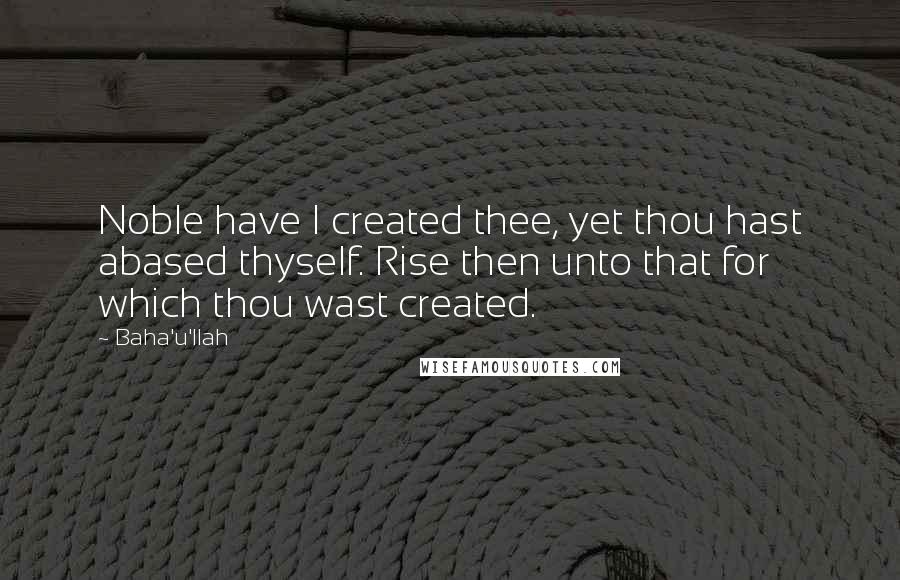 Baha'u'llah quotes: Noble have I created thee, yet thou hast abased thyself. Rise then unto that for which thou wast created. Baha'u'llah quotes: Noble have I created thee, yet thou hast abased thyself. Rise then unto that for which thou wast created.