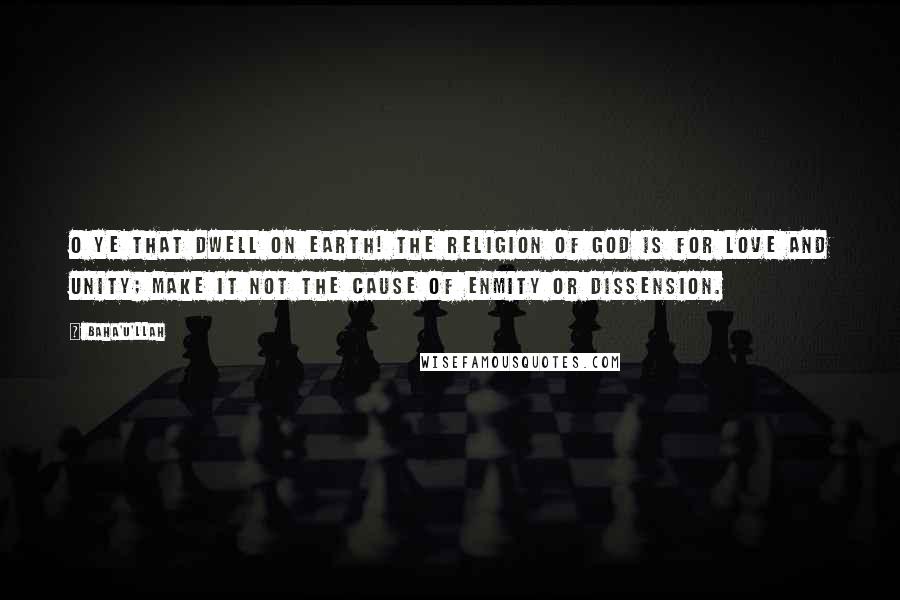 Baha'u'llah quotes: O ye that dwell on earth! The religion of God is for love and unity; make it not the cause of enmity or dissension. Baha'u'llah quotes: O ye that dwell on earth! The religion of God is for love and unity; make it not the cause of enmity or dissension.