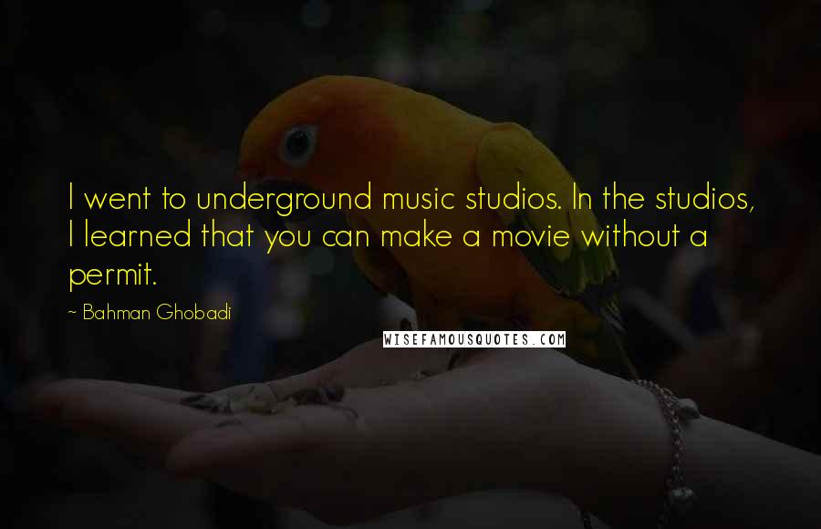 Bahman Ghobadi quotes: I went to underground music studios. In the studios, I learned that you can make a movie without a permit.